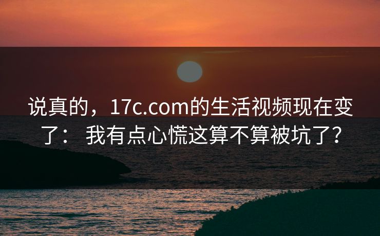 说真的，17c.com的生活视频现在变了： 我有点心慌这算不算被坑了？