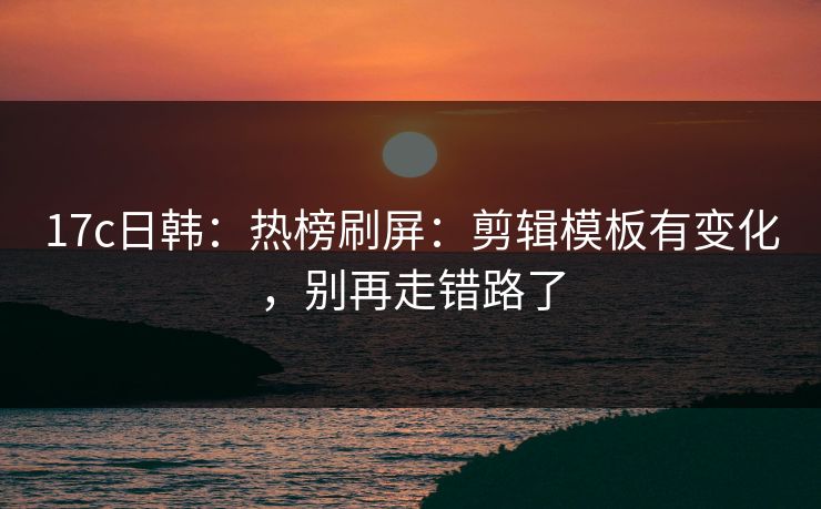 17c日韩：热榜刷屏：剪辑模板有变化，别再走错路了