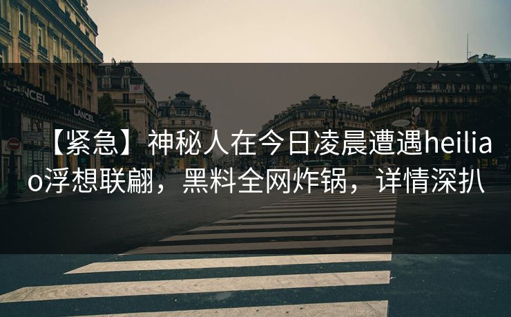【紧急】神秘人在今日凌晨遭遇heiliao浮想联翩，黑料全网炸锅，详情深扒