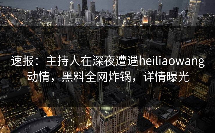 速报：主持人在深夜遭遇heiliaowang动情，黑料全网炸锅，详情曝光