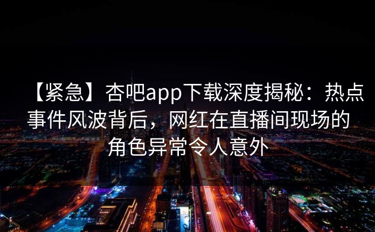 【紧急】杏吧app下载深度揭秘：热点事件风波背后，网红在直播间现场的角色异常令人意外