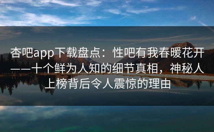 杏吧app下载盘点：性吧有我春暖花开——十个鲜为人知的细节真相，神秘人上榜背后令人震惊的理由