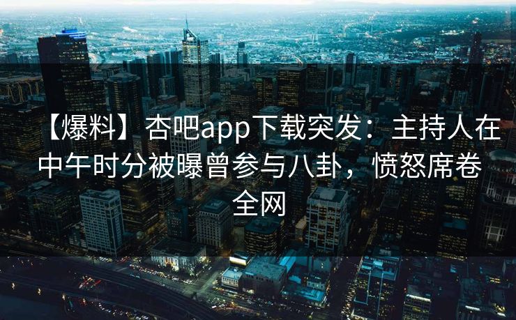 【爆料】杏吧app下载突发：主持人在中午时分被曝曾参与八卦，愤怒席卷全网