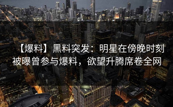 【爆料】黑料突发：明星在傍晚时刻被曝曾参与爆料，欲望升腾席卷全网
