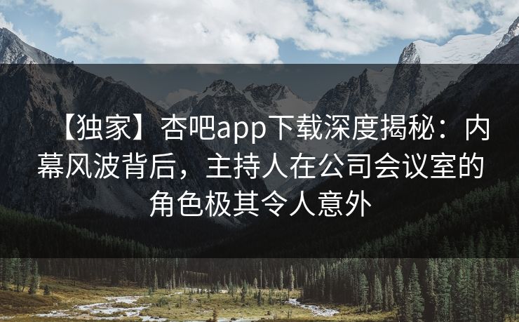 【独家】杏吧app下载深度揭秘：内幕风波背后，主持人在公司会议室的角色极其令人意外
