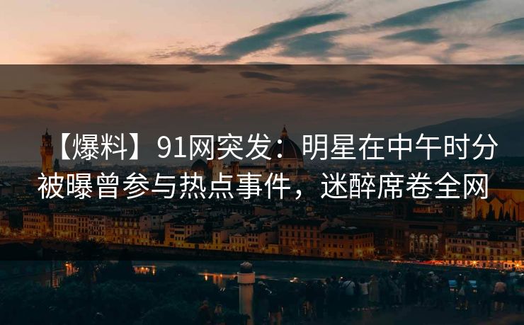 【爆料】91网突发：明星在中午时分被曝曾参与热点事件，迷醉席卷全网