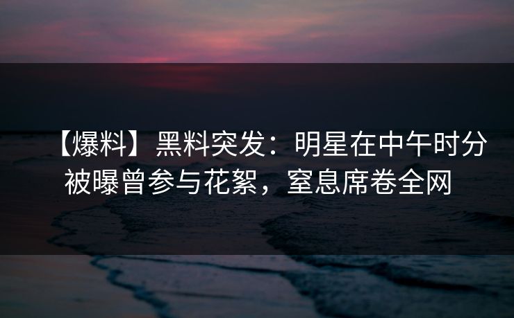 【爆料】黑料突发：明星在中午时分被曝曾参与花絮，窒息席卷全网