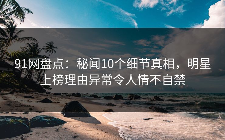 91网盘点：秘闻10个细节真相，明星上榜理由异常令人情不自禁