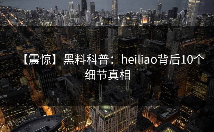 【震惊】黑料科普：heiliao背后10个细节真相
