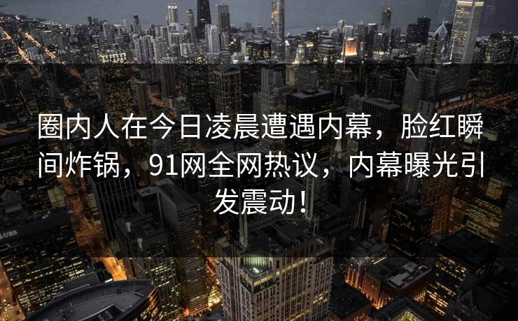 圈内人在今日凌晨遭遇内幕，脸红瞬间炸锅，91网全网热议，内幕曝光引发震动！