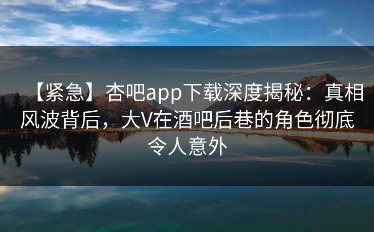 【紧急】杏吧app下载深度揭秘：真相风波背后，大V在酒吧后巷的角色彻底令人意外