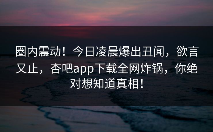 圈内震动！今日凌晨爆出丑闻，欲言又止，杏吧app下载全网炸锅，你绝对想知道真相！