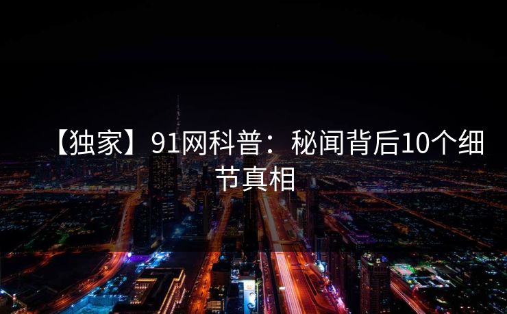 【独家】91网科普：秘闻背后10个细节真相