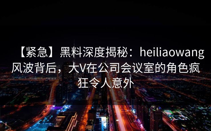 【紧急】黑料深度揭秘：heiliaowang风波背后，大V在公司会议室的角色疯狂令人意外