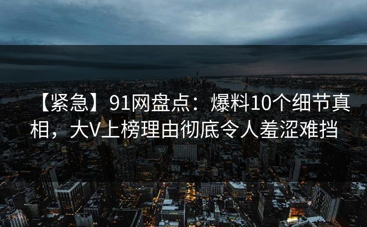 【紧急】91网盘点：爆料10个细节真相，大V上榜理由彻底令人羞涩难挡
