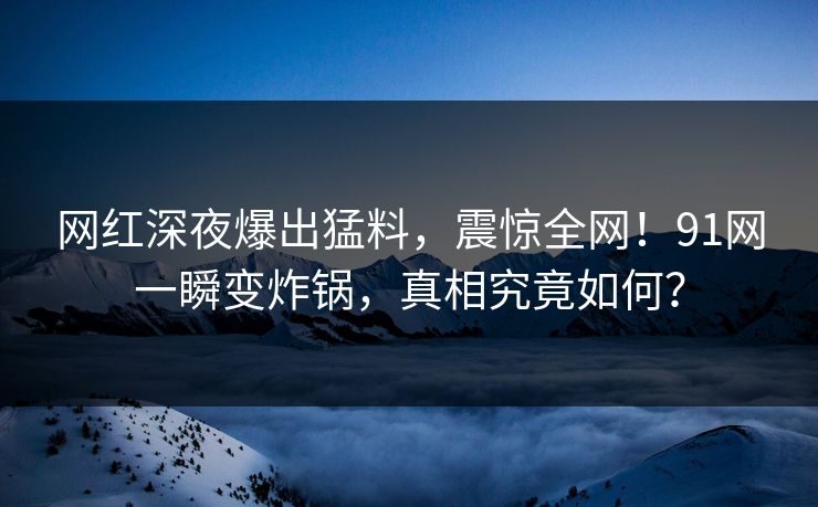 网红深夜爆出猛料，震惊全网！91网一瞬变炸锅，真相究竟如何？