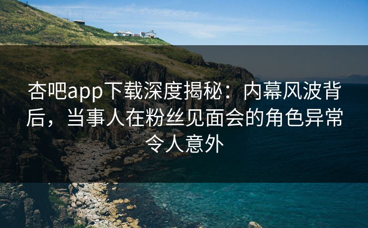 杏吧app下载深度揭秘：内幕风波背后，当事人在粉丝见面会的角色异常令人意外