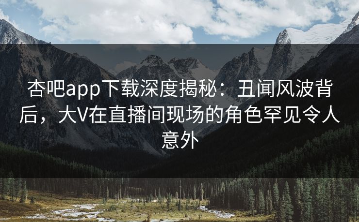 杏吧app下载深度揭秘：丑闻风波背后，大V在直播间现场的角色罕见令人意外