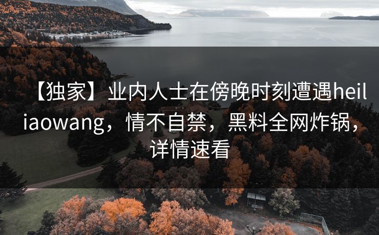 【独家】业内人士在傍晚时刻遭遇heiliaowang，情不自禁，黑料全网炸锅，详情速看