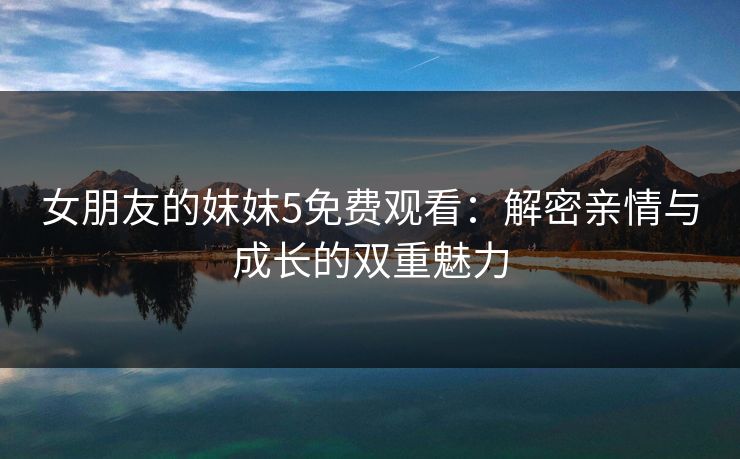 女朋友的妺妺5免费观看：解密亲情与成长的双重魅力