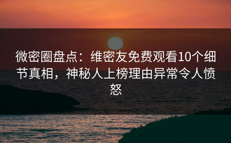 微密圈盘点：维密友免费观看10个细节真相，神秘人上榜理由异常令人愤怒
