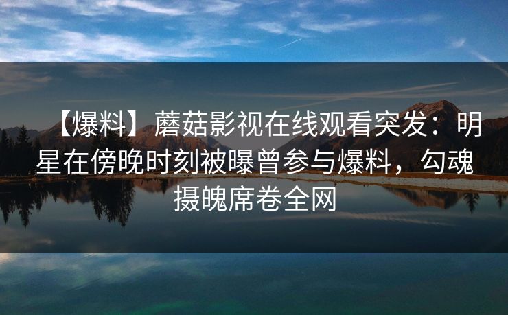 【爆料】蘑菇影视在线观看突发：明星在傍晚时刻被曝曾参与爆料，勾魂摄魄席卷全网