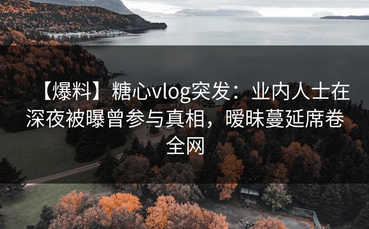 【爆料】糖心vlog突发：业内人士在深夜被曝曾参与真相，暧昧蔓延席卷全网