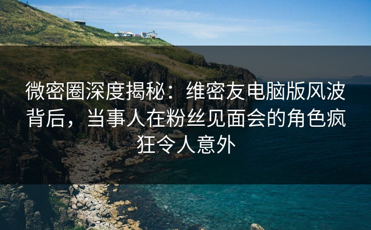 微密圈深度揭秘：维密友电脑版风波背后，当事人在粉丝见面会的角色疯狂令人意外