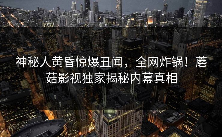 神秘人黄昏惊爆丑闻，全网炸锅！蘑菇影视独家揭秘内幕真相