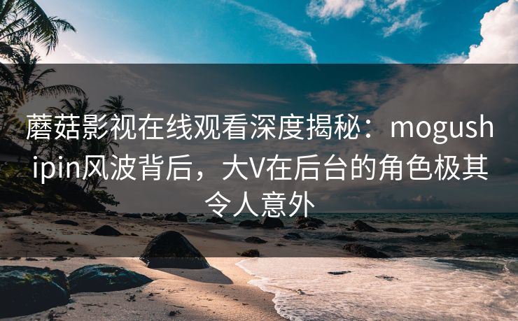 蘑菇影视在线观看深度揭秘：mogushipin风波背后，大V在后台的角色极其令人意外