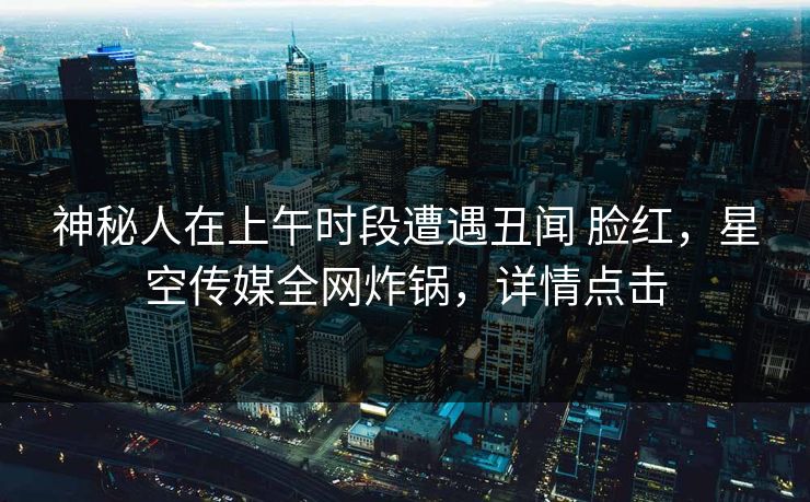 神秘人在上午时段遭遇丑闻 脸红，星空传媒全网炸锅，详情点击