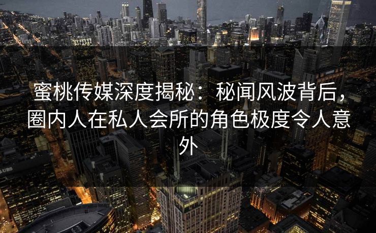 蜜桃传媒深度揭秘：秘闻风波背后，圈内人在私人会所的角色极度令人意外