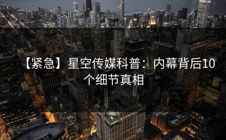 【紧急】星空传媒科普：内幕背后10个细节真相
