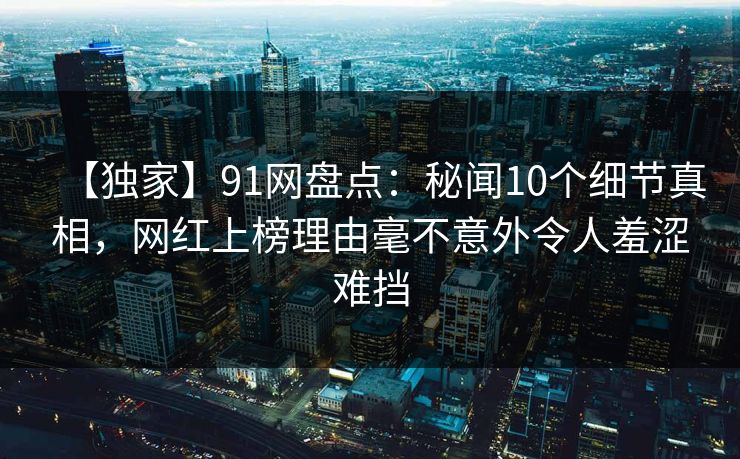 【独家】91网盘点：秘闻10个细节真相，网红上榜理由毫不意外令人羞涩难挡