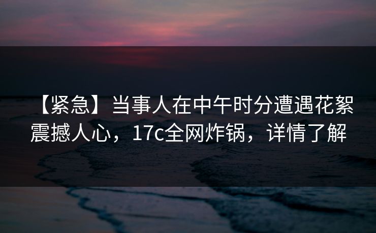 【紧急】当事人在中午时分遭遇花絮 震撼人心，17c全网炸锅，详情了解