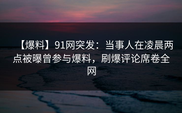 【爆料】91网突发：当事人在凌晨两点被曝曾参与爆料，刷爆评论席卷全网