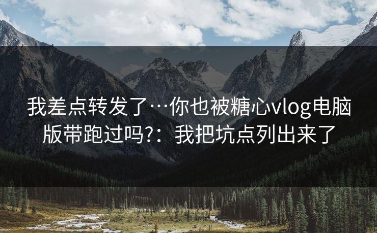 我差点转发了…你也被糖心vlog电脑版带跑过吗?：我把坑点列出来了