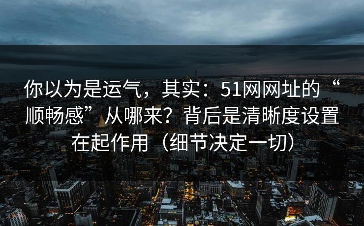 你以为是运气，其实：51网网址的“顺畅感”从哪来？背后是清晰度设置在起作用（细节决定一切）