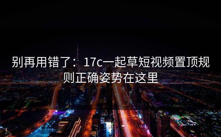 别再用错了：17c一起草短视频置顶规则正确姿势在这里