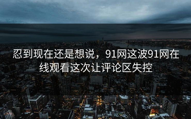 忍到现在还是想说，91网这波91网在线观看这次让评论区失控
