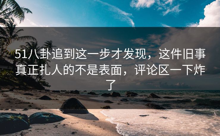 51八卦追到这一步才发现，这件旧事真正扎人的不是表面，评论区一下炸了
