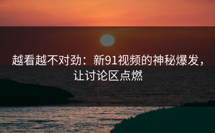 越看越不对劲：新91视频的神秘爆发，让讨论区点燃