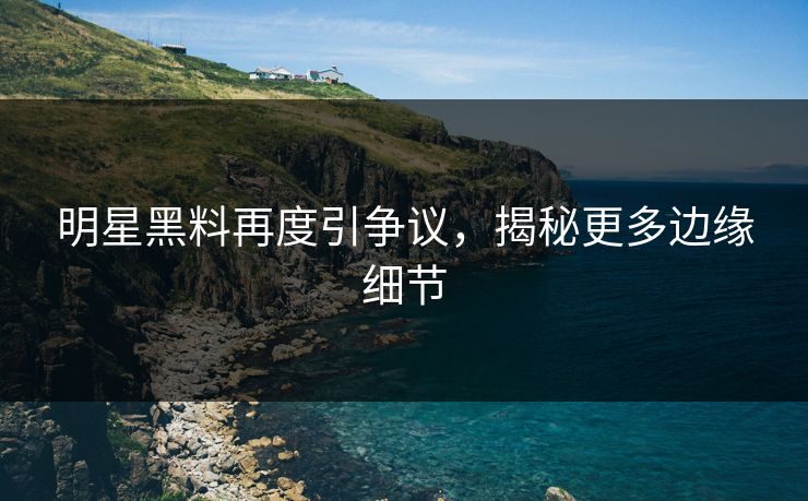 明星黑料再度引争议，揭秘更多边缘细节