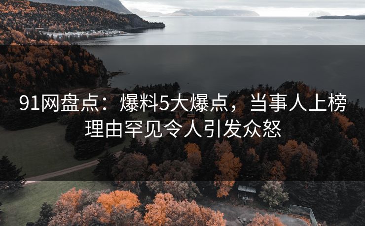 91网盘点：爆料5大爆点，当事人上榜理由罕见令人引发众怒