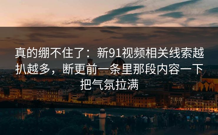 真的绷不住了：新91视频相关线索越扒越多，断更前一条里那段内容一下把气氛拉满