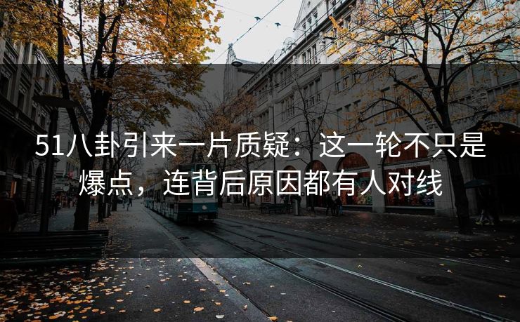 51八卦引来一片质疑：这一轮不只是爆点，连背后原因都有人对线